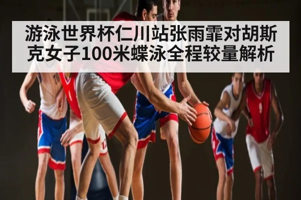 游泳世界杯仁川站张雨霏对胡斯克女子100米蝶泳全程较量解析